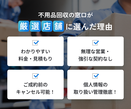 不用品回収の窓口が厳選店舗に選んだ理由。わかりやすい料金・見積もり、無理な営業・強引な契約なし、ご成約前のキャンセル可能、個人情報の取り扱い管理徹底